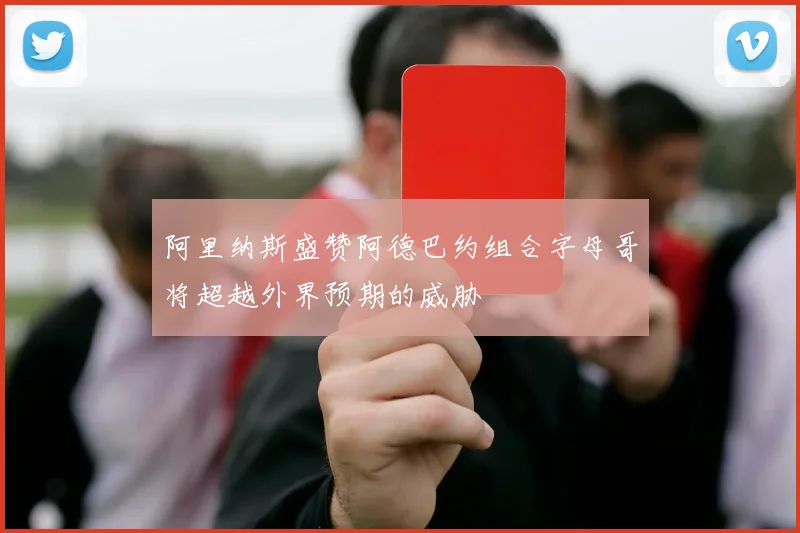 阿里纳斯盛赞阿德巴约组合字母哥将超越外界预期的威胁