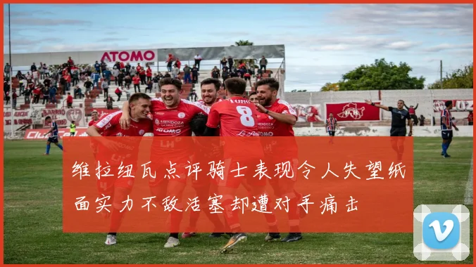 维拉纽瓦点评骑士表现令人失望纸面实力不敌活塞却遭对手痛击