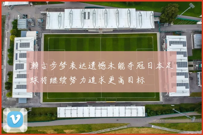 濑古步梦表达遗憾未能夺冠日本足球将继续努力追求更高目标