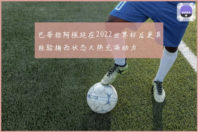 巴蒂称阿根廷在2022世界杯后更具经验梅西状态火热充满动力