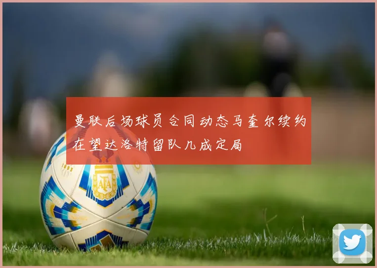 曼联后场球员合同动态马奎尔续约在望达洛特留队几成定局