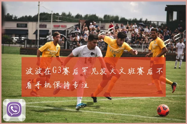 波波在G3赛后罕见发火文班赛后不看手机保持专注