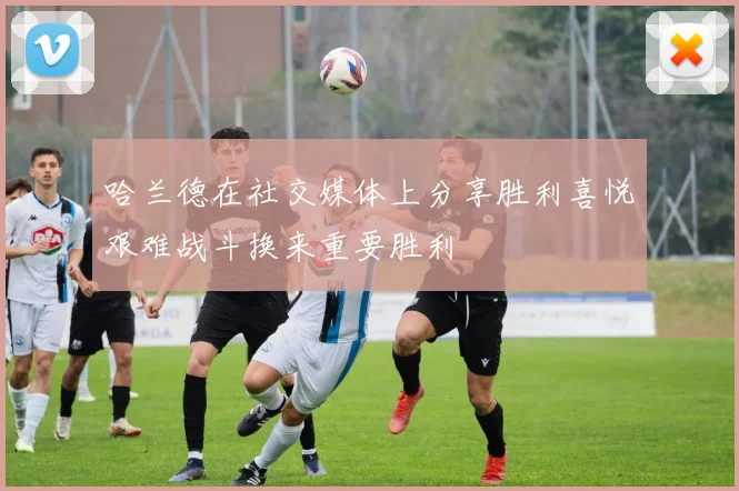 哈兰德在社交媒体上分享胜利喜悦艰难战斗换来重要胜利