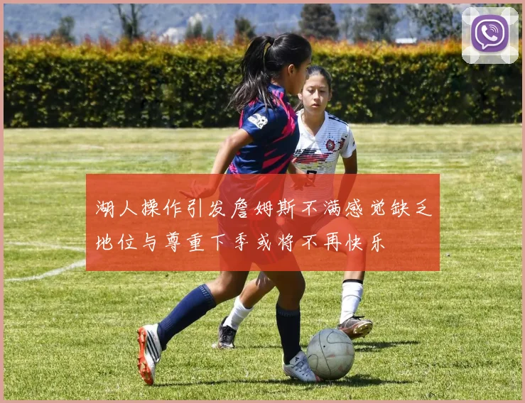 湖人操作引发詹姆斯不满感觉缺乏地位与尊重下季或将不再快乐