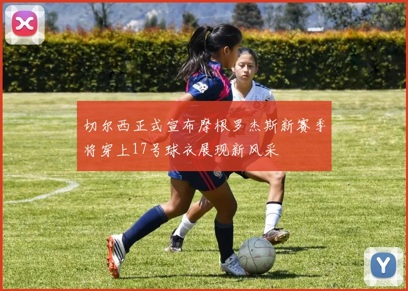 切尔西正式宣布摩根罗杰斯新赛季将穿上17号球衣展现新风采